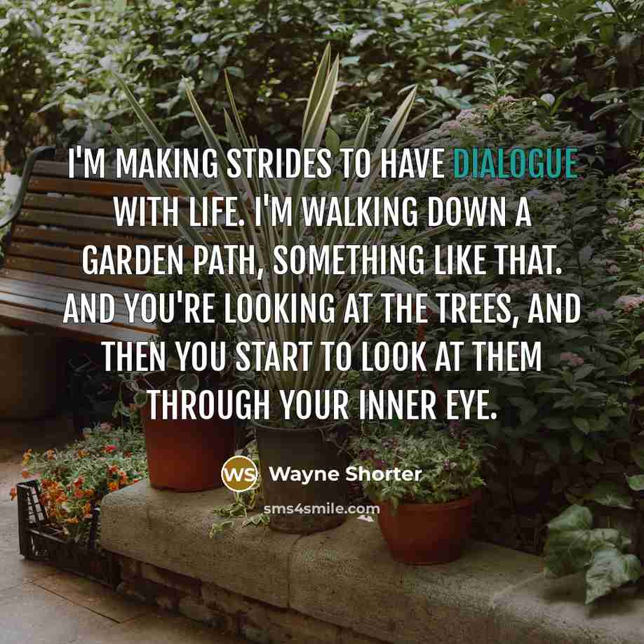 “I'm making strides to have dialogue with life. I'm walking down a garden path, something like that. And you're looking at the trees, and then you start to look at them through your inner eye.” quote by Wayne Shorter