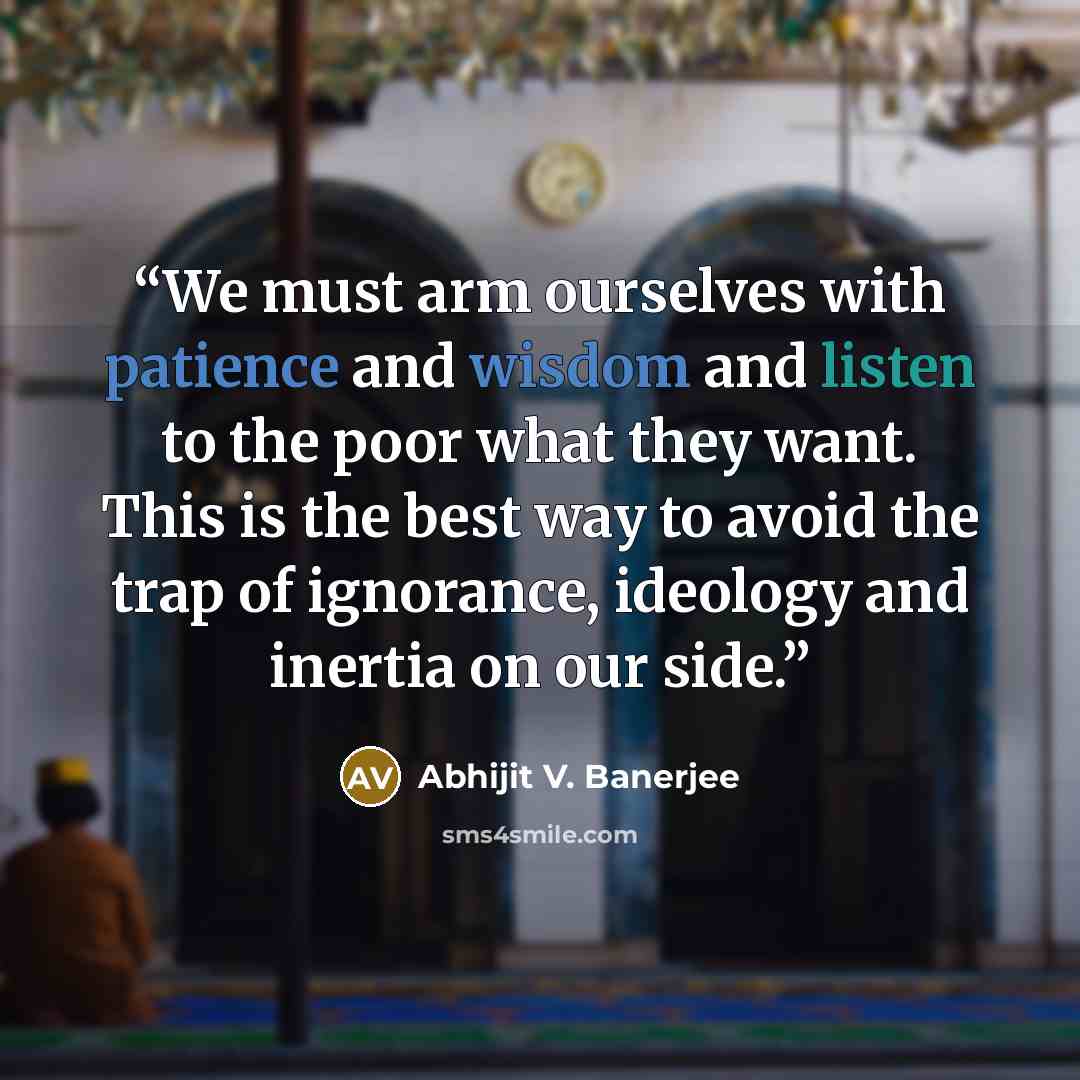 “We must arm ourselves with patience and wisdom and listen to the poor what they want. This is the best way to avoid the trap of ignorance, ideology and inertia on our side.” quote by Abhijit V. Banerjee
