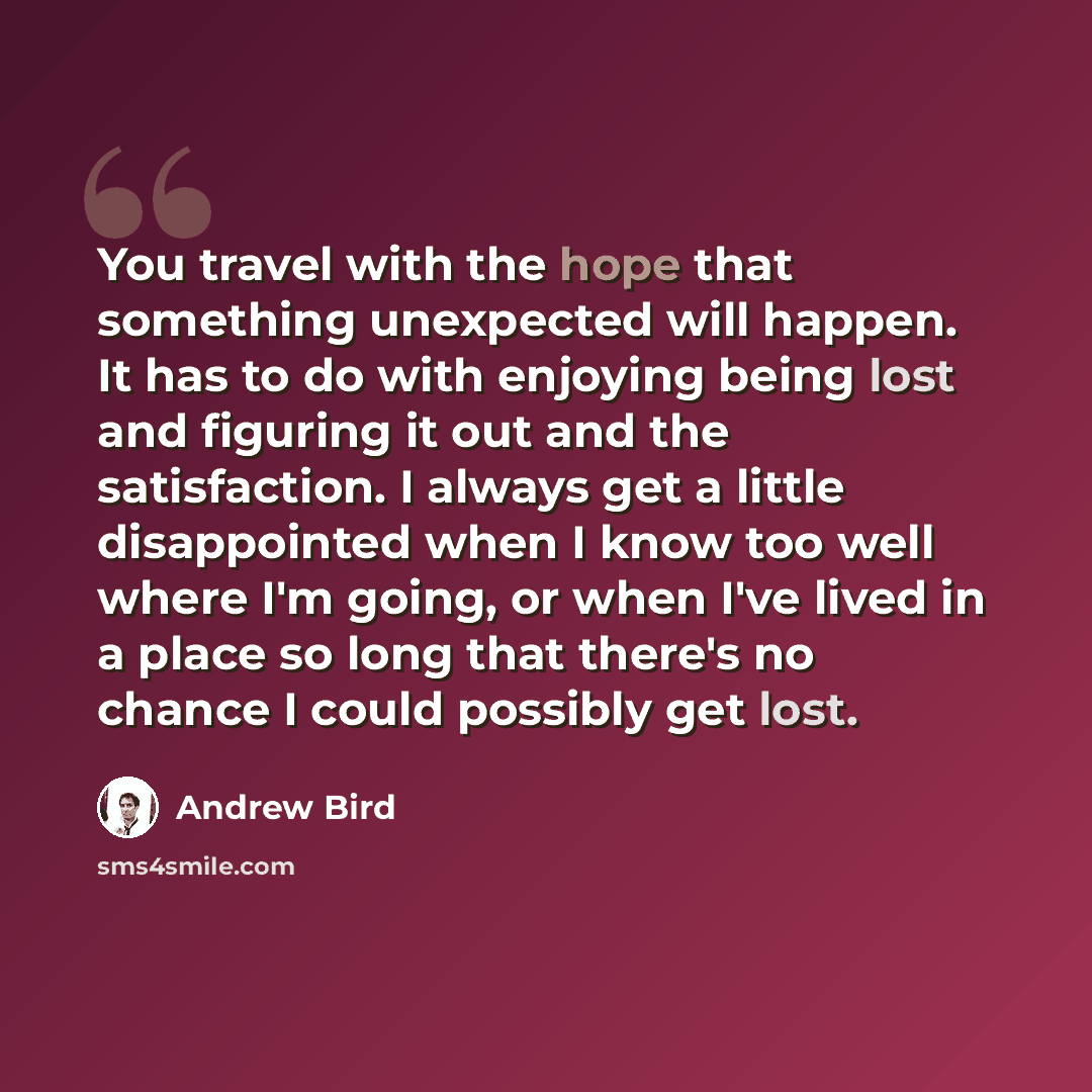 “You travel with the hope that something unexpected will happen. It has to do with enjoying being lost and figuring it out and the satisfaction. I always get a little disappointed when I know too well where I'm going, or when I've lived in a place so long that there's no chance I could possibly get…” quote by Andrew Bird