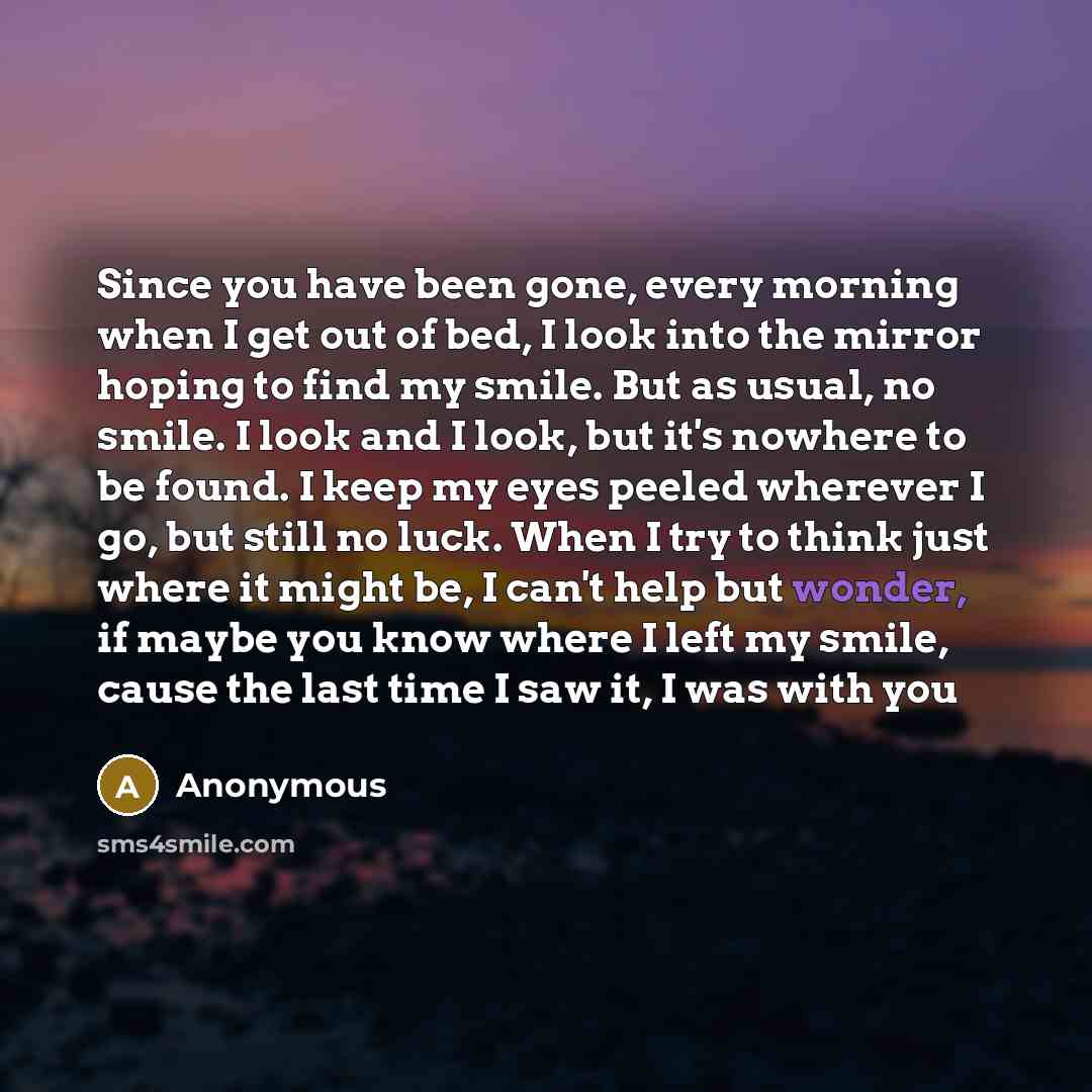 “Since you have been gone, every morning when I get out of bed, I look into the mirror hoping to find my smile. But as usual, no smile. I look and I look, but it's nowhere to be found. I keep my eyes peeled wherever I go, but still no luck. When I try to think just where it might be, I can't help…” quote by Anonymous