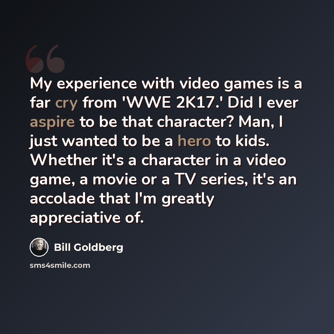 “My experience with video games is a far cry from 'WWE 2K17.' Did I ever aspire to be that character? Man, I just wanted to be a hero to kids. Whether it's a character in a video game, a movie or a TV series, it's an accolade that I'm greatly appreciative of.” quote by Bill Goldberg