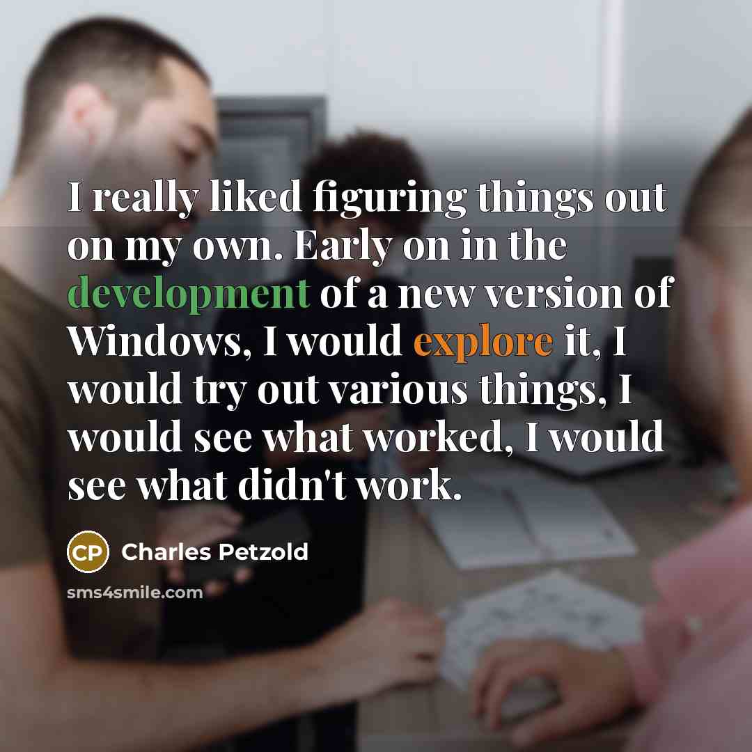 “I really liked figuring things out on my own. Early on in the development of a new version of Windows, I would explore it, I would try out various things, I would see what worked, I would see what didn't work.” quote by Charles Petzold
