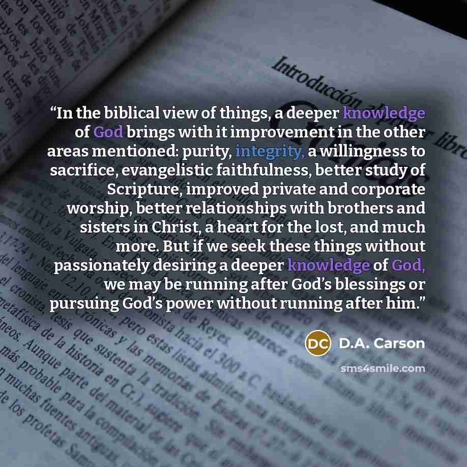 “In the biblical view of things, a deeper knowledge of God brings with it improvement in the other areas mentioned: purity, integrity, a willingness to sacrifice, evangelistic faithfulness, better study of Scripture, improved private and corporate worship, better relationships with brothers and…” quote by D.A. Carson