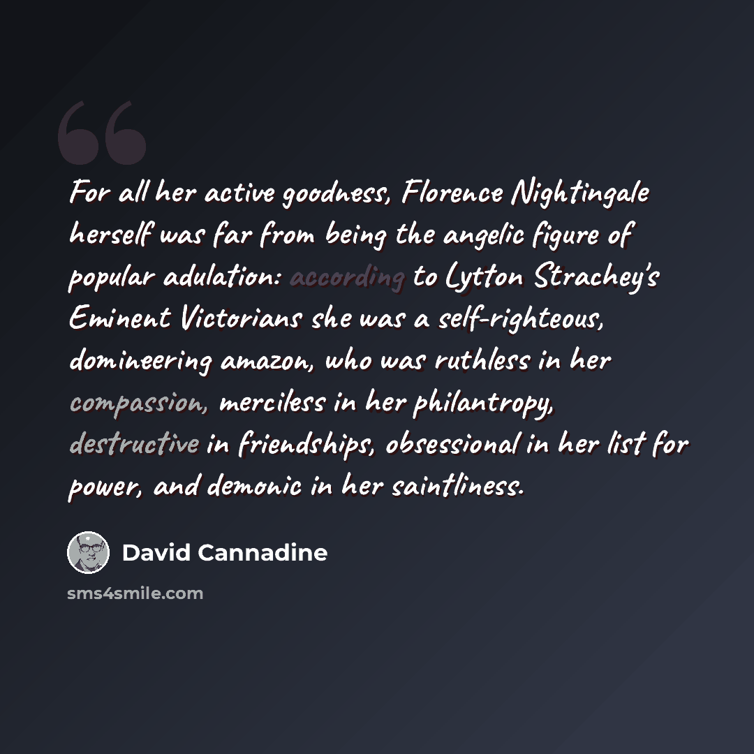 “For all her active goodness, Florence Nightingale herself was far from being the angelic figure of popular adulation: according to Lytton Strachey's Eminent Victorians she was a self-righteous, domineering amazon, who was ruthless in her compassion, merciless in her philantropy, destructive in…” quote by David Cannadine