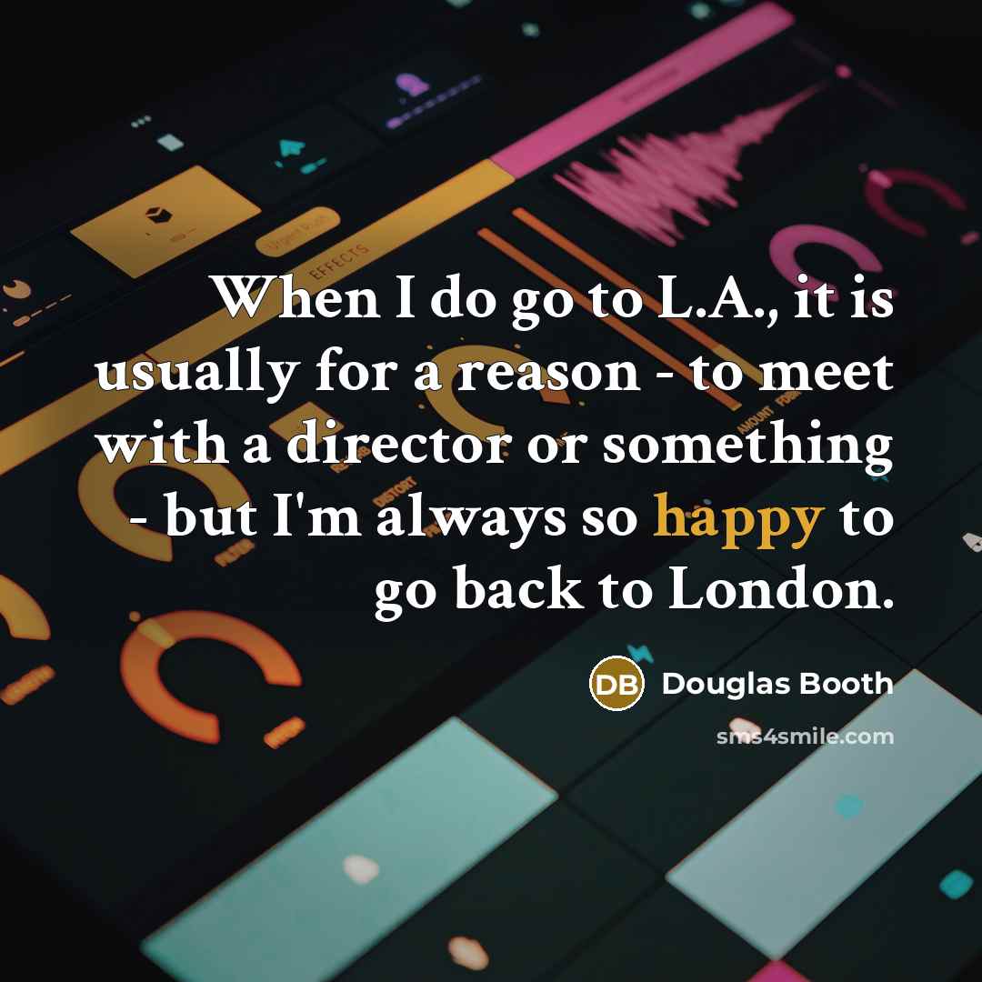 “When I do go to L.A., it is usually for a reason - to meet with a director or something - but I'm always so happy to go back to London.” quote by Douglas Booth