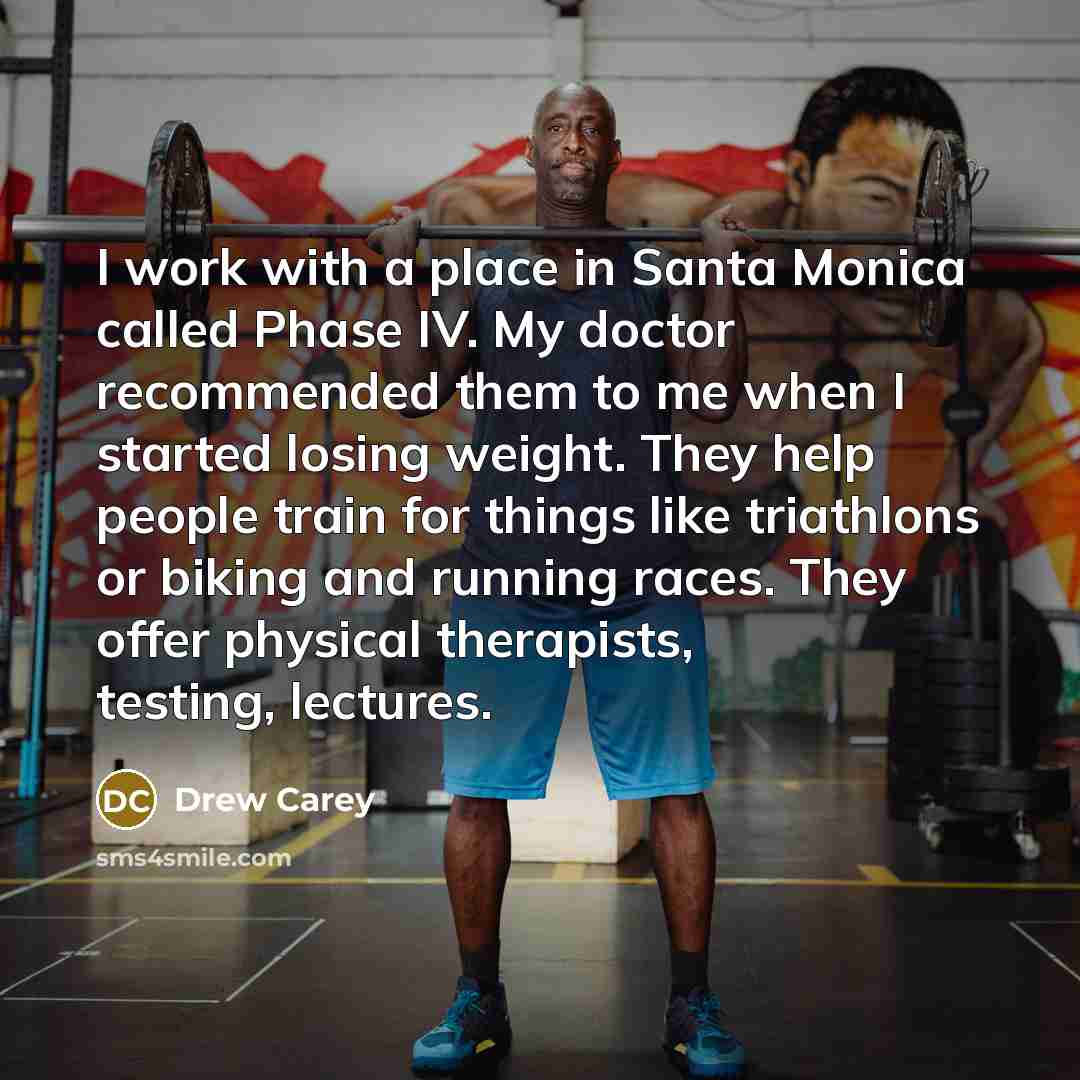 “I work with a place in Santa Monica called Phase IV. My doctor recommended them to me when I started losing weight. They help people train for things like triathlons or biking and running races. They offer physical therapists, testing, lectures.” quote by Drew Carey