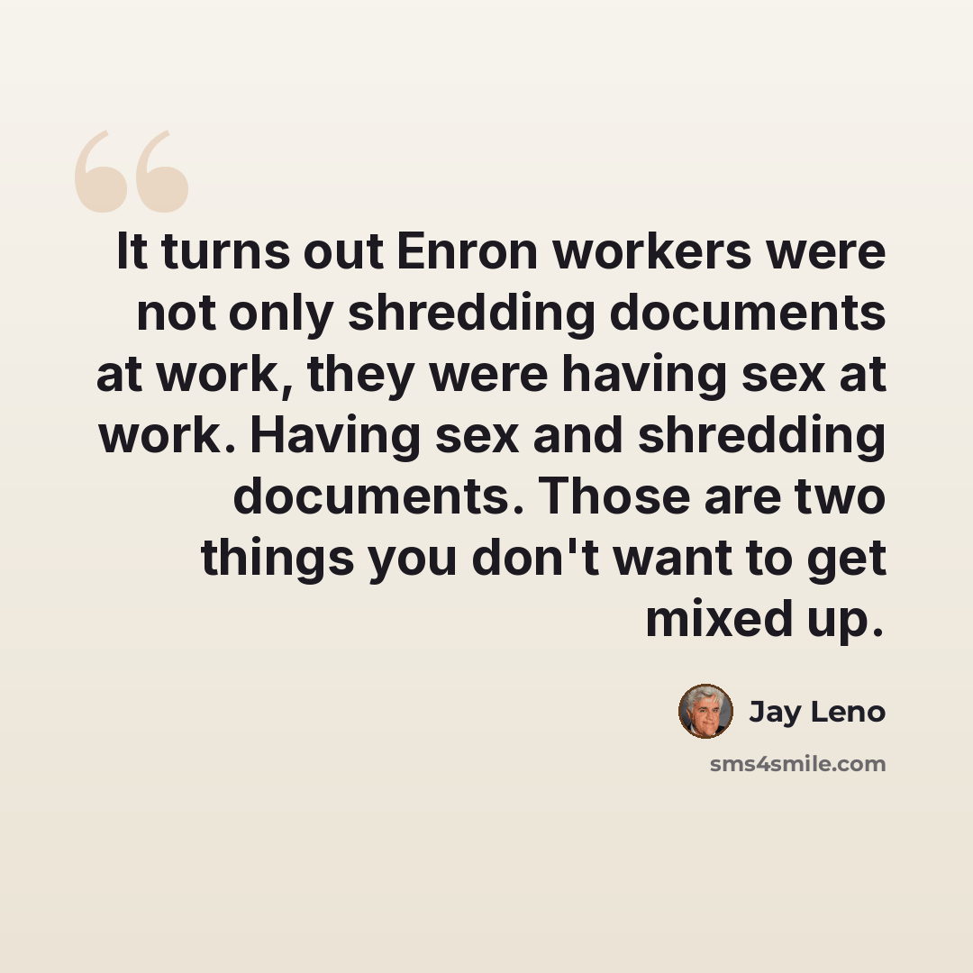 “It turns out Enron workers were not only shredding documents at work, they were having sex at work. Having sex and shredding documents. Those are two things you don't want to get mixed up.” quote by Jay Leno