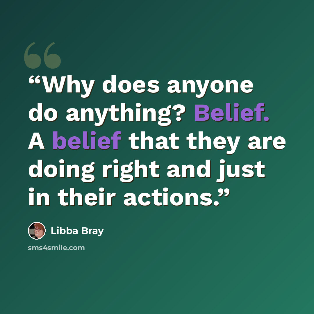 “Why does anyone do anything? Belief. A belief that they are doing right and just in their actions.” quote by Libba Bray