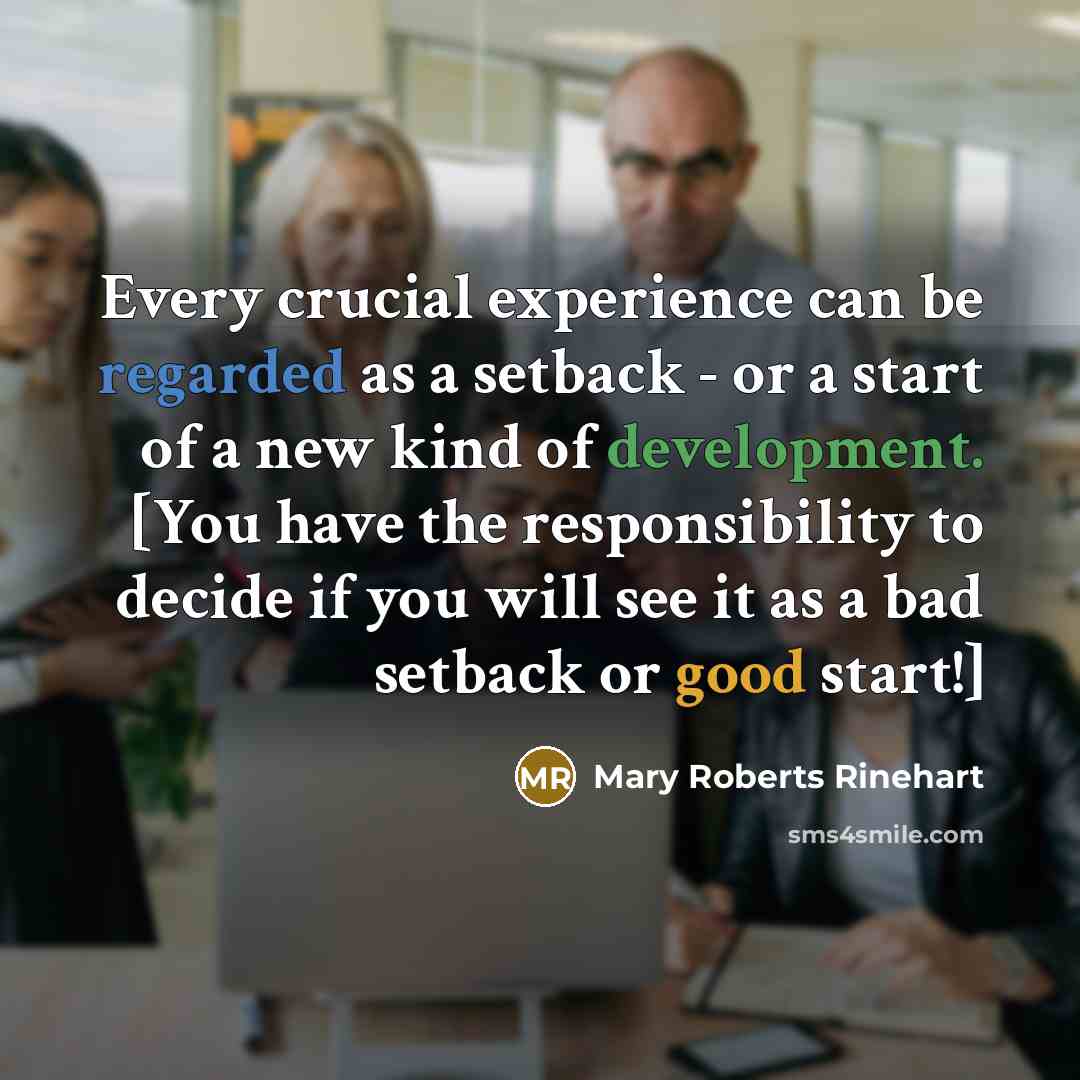 “Every crucial experience can be regarded as a setback - or a start of a new kind of development. [You have the responsibility to decide if you will see it as a bad setback or good start!]” quote by Mary Roberts Rinehart