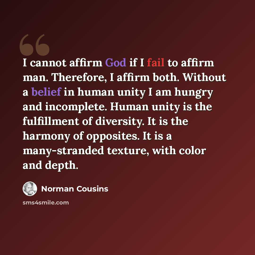 “I cannot affirm God if I fail to affirm man. Therefore, I affirm both. Without a belief in human unity I am hungry and incomplete. Human unity is the fulfillment of diversity. It is the harmony of opposites. It is a many-stranded texture, with color and depth.” quote by Norman Cousins