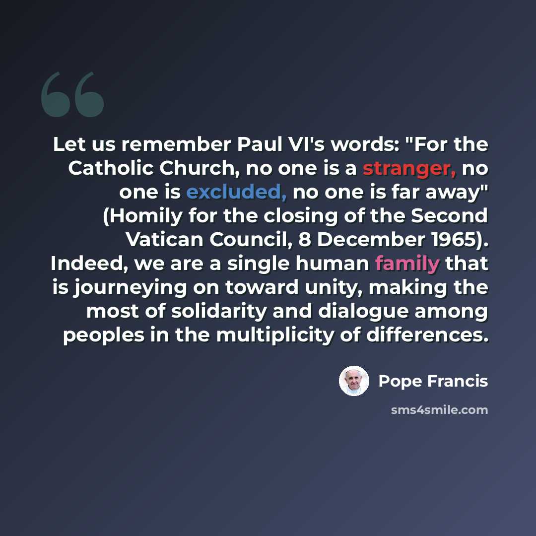 “Let us remember Paul VI's words: "For the Catholic Church, no one is a stranger, no one is excluded, no one is far away" (Homily for the closing of the Second Vatican Council, 8 December 1965). Indeed, we are a single human family that is journeying on toward unity, making the most of solidarity…” quote by Pope Francis