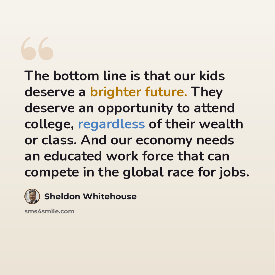 “The bottom line is that our kids deserve a brighter future. They deserve an opportunity to attend college, regardless of their wealth or class. And our economy needs an educated work force that can compete in the global race for jobs.” quote by Sheldon Whitehouse