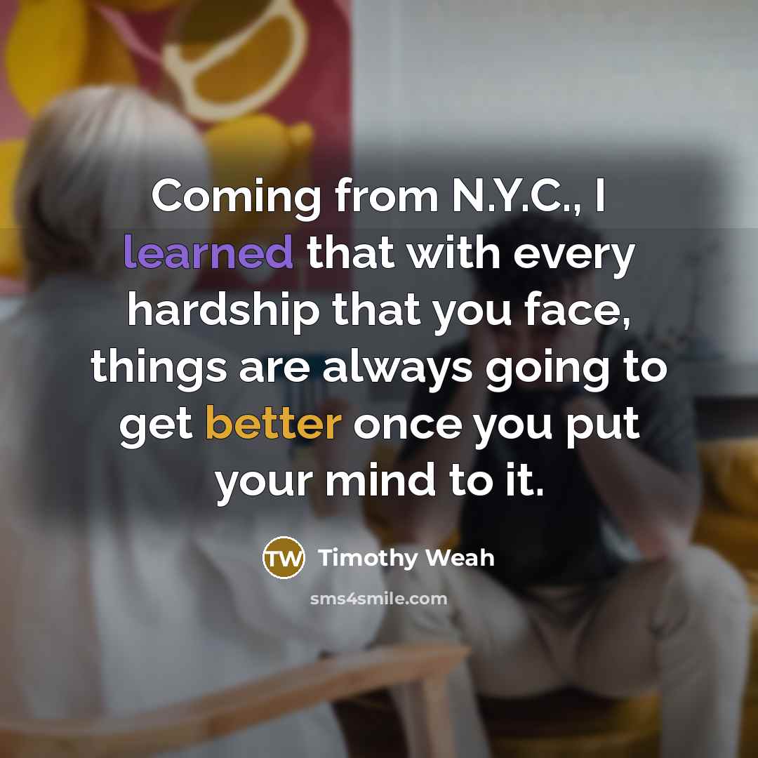 “Coming from N.Y.C., I learned that with every hardship that you face, things are always going to get better once you put your mind to it.” quote by Timothy Weah