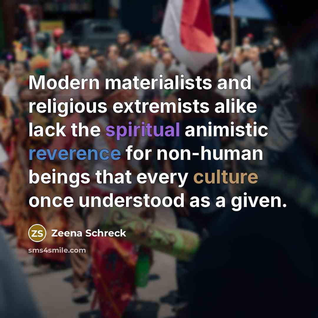 “Modern materialists and religious extremists alike lack the spiritual animistic reverence for non-human beings that every culture once understood as a given.” quote by Zeena Schreck