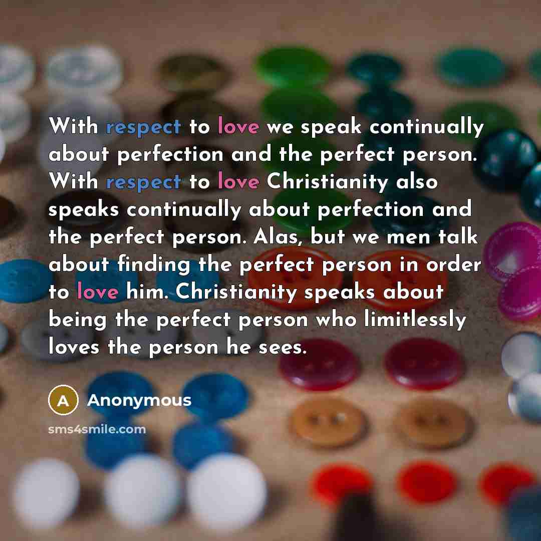 “With respect to love we speak continually about perfection and the perfect person. With respect to love Christianity also speaks continually about perfection and the perfect person. Alas, but we men talk about finding the perfect person in order to love him. Christianity speaks about being the…” quote by Anonymous