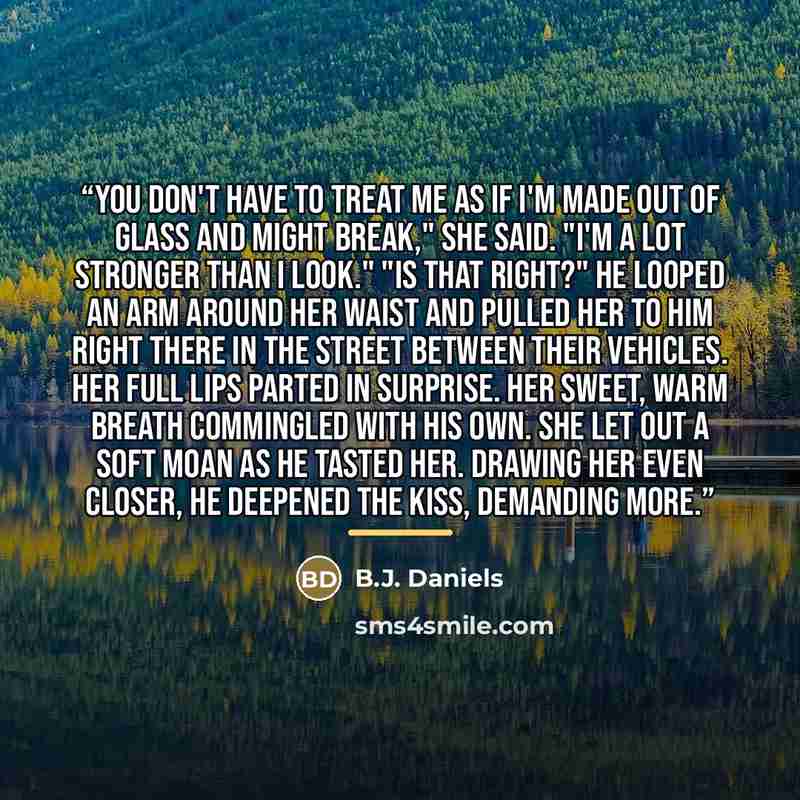 “You don't have to treat me as if I'm made out of glass and might break," she said. "I'm a lot stronger than I look." "Is that right?" He looped an arm around her waist and pulled her to him right there in the street between their vehicles. Her full lips parted in surprise. Her sweet, warm breath…” quote by B.J. Daniels