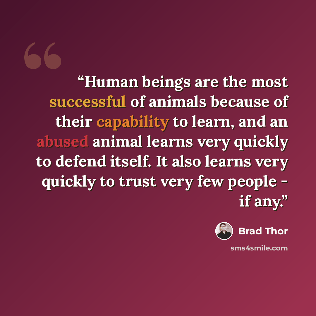 “Human beings are the most successful of animals because of their capability to learn, and an abused animal learns very quickly to defend itself. It also learns very quickly to trust very few people - if any.” quote by Brad Thor