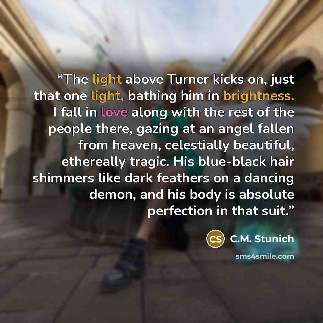 “The light above Turner kicks on, just that one light, bathing him in brightness. I fall in love along with the rest of the people there, gazing at an angel fallen from heaven, celestially beautiful, ethereally tragic. His blue-black hair shimmers like dark feathers on a dancing demon, and his body…” quote by C.M. Stunich