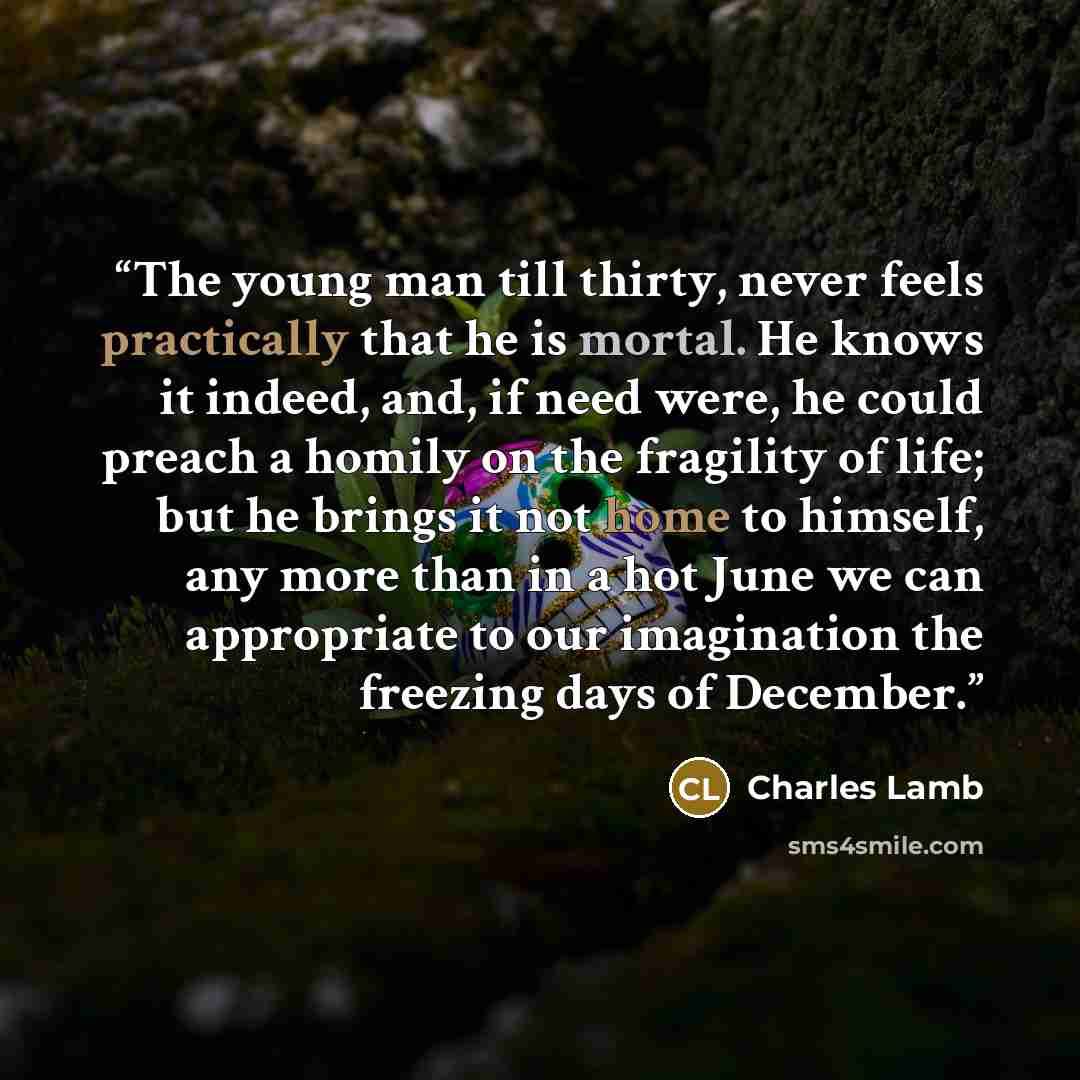 “The young man till thirty, never feels practically that he is mortal. He knows it indeed, and, if need were, he could preach a homily on the fragility of life; but he brings it not home to himself, any more than in a hot June we can appropriate to our imagination the freezing days of December.” quote by Charles Lamb