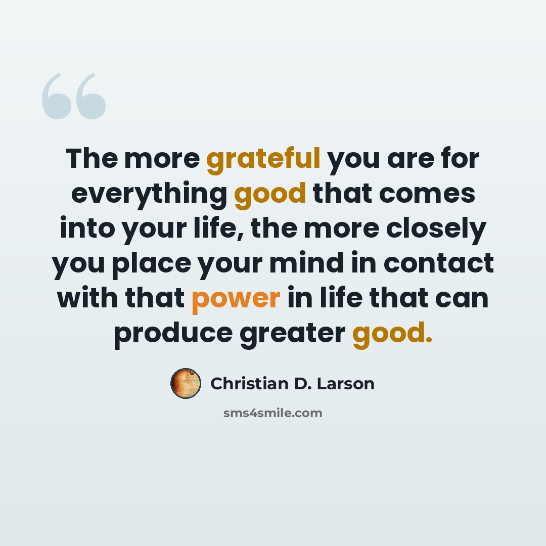 “The more grateful you are for everything good that comes into your life, the more closely you place your mind in contact with that power in life that can produce greater good.” quote by Christian D. Larson