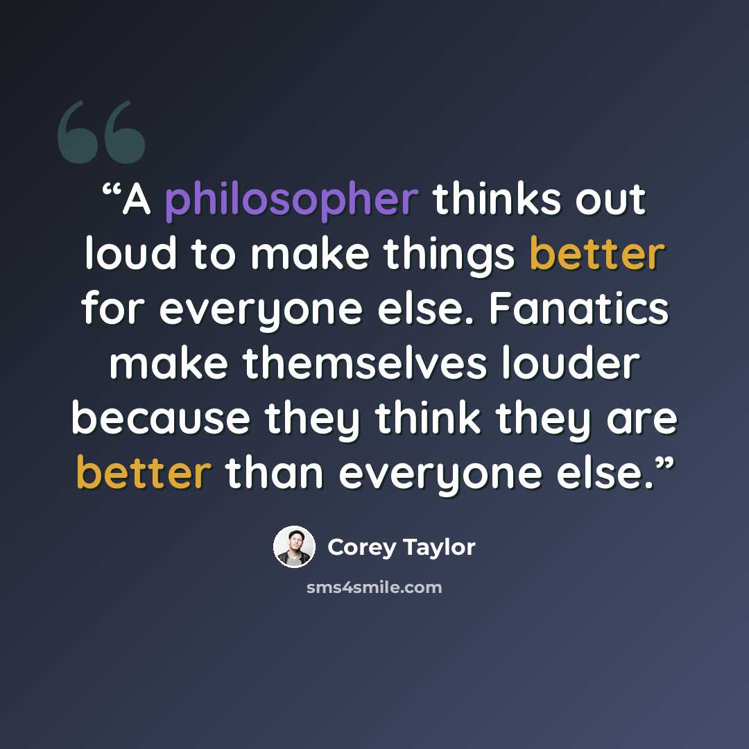 “A philosopher thinks out loud to make things better for everyone else. Fanatics make themselves louder because they think they are better than everyone else.” quote by Corey Taylor