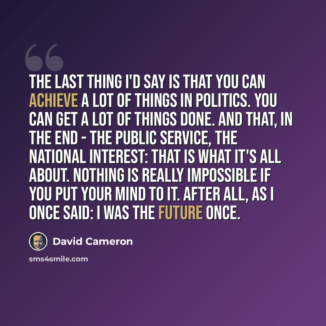 “The last thing I'd say is that you can achieve a lot of things in politics. You can get a lot of things done. And that, in the end - the public service, the national interest: that is what it's all about. Nothing is really impossible if you put your mind to it. After all, as I once said: I was the…” quote by David Cameron