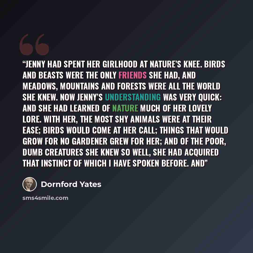 “Jenny had spent her girlhood at Nature’s knee. Birds and beasts were the only friends she had, and meadows, mountains and forests were all the world she knew. Now Jenny’s understanding was very quick: and she had learned of Nature much of her lovely lore. With her, the most shy animals were at…” quote by Dornford Yates