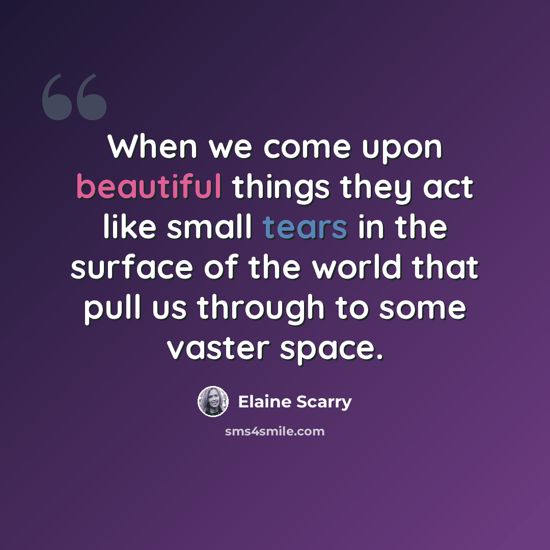 “When we come upon beautiful things they act like small tears in the surface of the world that pull us through to some vaster space.” quote by Elaine Scarry