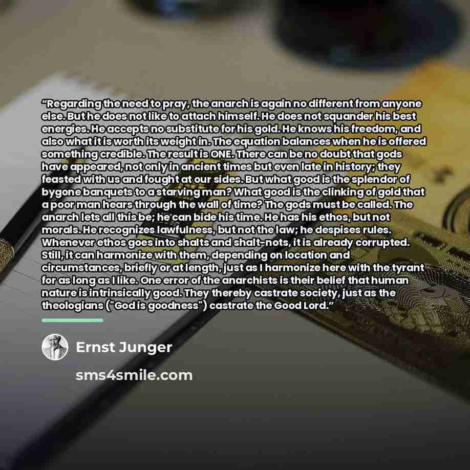“Regarding the need to pray, the anarch is again no different from anyone else. But he does not like to attach himself. He does not squander his best energies. He accepts no substitute for his gold. He knows his freedom, and also what it is worth its weight in. The equation balances when he is…” quote by Ernst Jünger