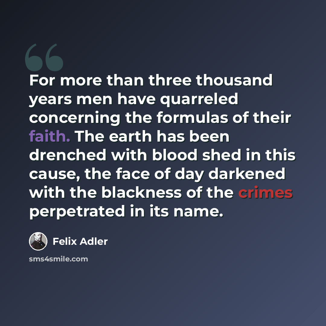 “For more than three thousand years men have quarreled concerning the formulas of their faith. The earth has been drenched with blood shed in this cause, the face of day darkened with the blackness of the crimes perpetrated in its name.” quote by Felix Adler