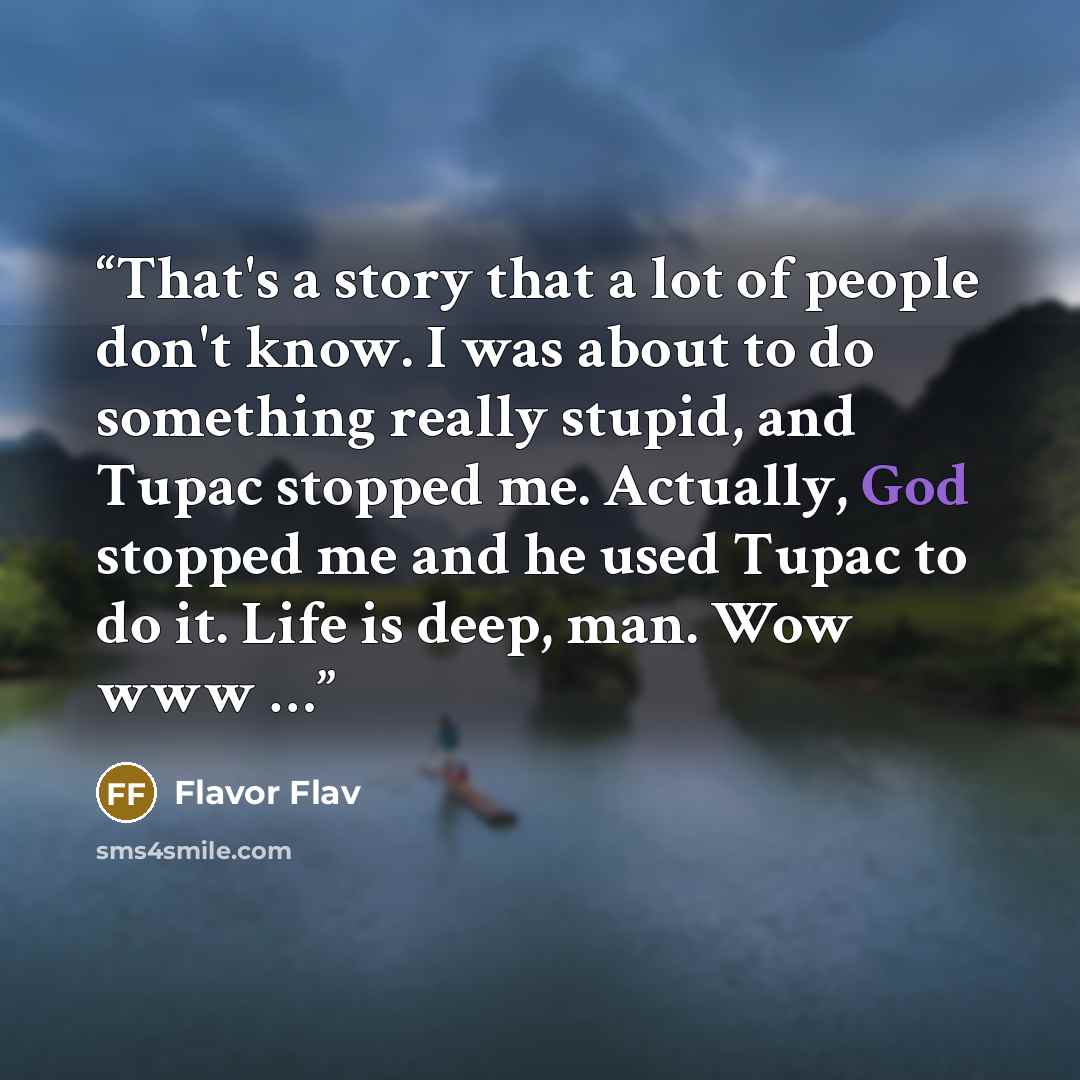 “That's a story that a lot of people don't know. I was about to do something really stupid, and Tupac stopped me. Actually, God stopped me and he used Tupac to do it. Life is deep, man. Wow www …” quote by Flavor Flav