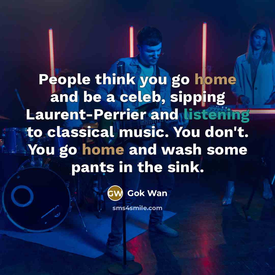 “People think you go home and be a celeb, sipping Laurent-Perrier and listening to classical music. You don't. You go home and wash some pants in the sink.” quote by Gok Wan