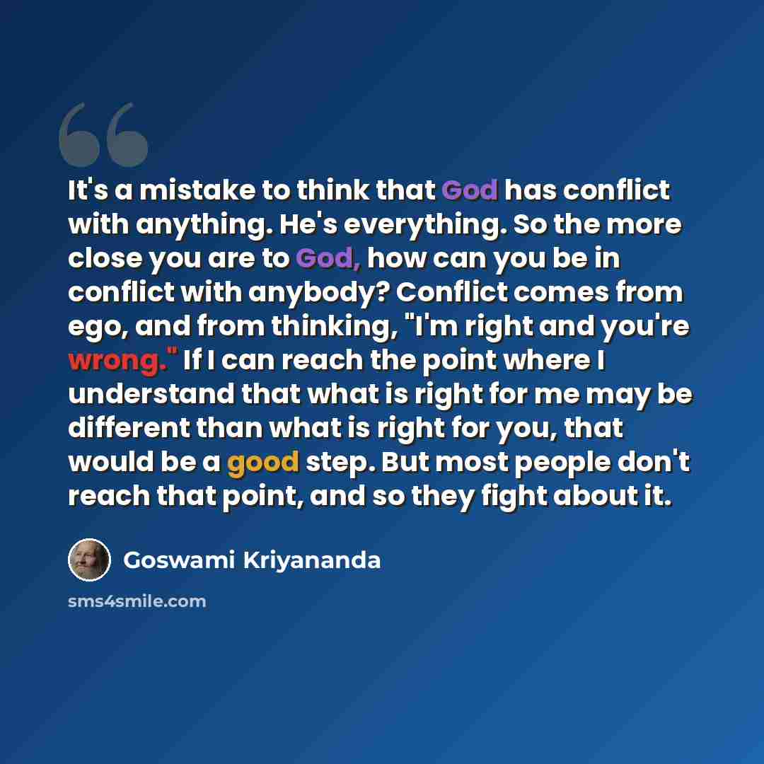 “It's a mistake to think that God has conflict with anything. He's everything. So the more close you are to God, how can you be in conflict with anybody? Conflict comes from ego, and from thinking, "I'm right and you're wrong." If I can reach the point where I understand that what is right for me…” quote by Goswami Kriyananda
