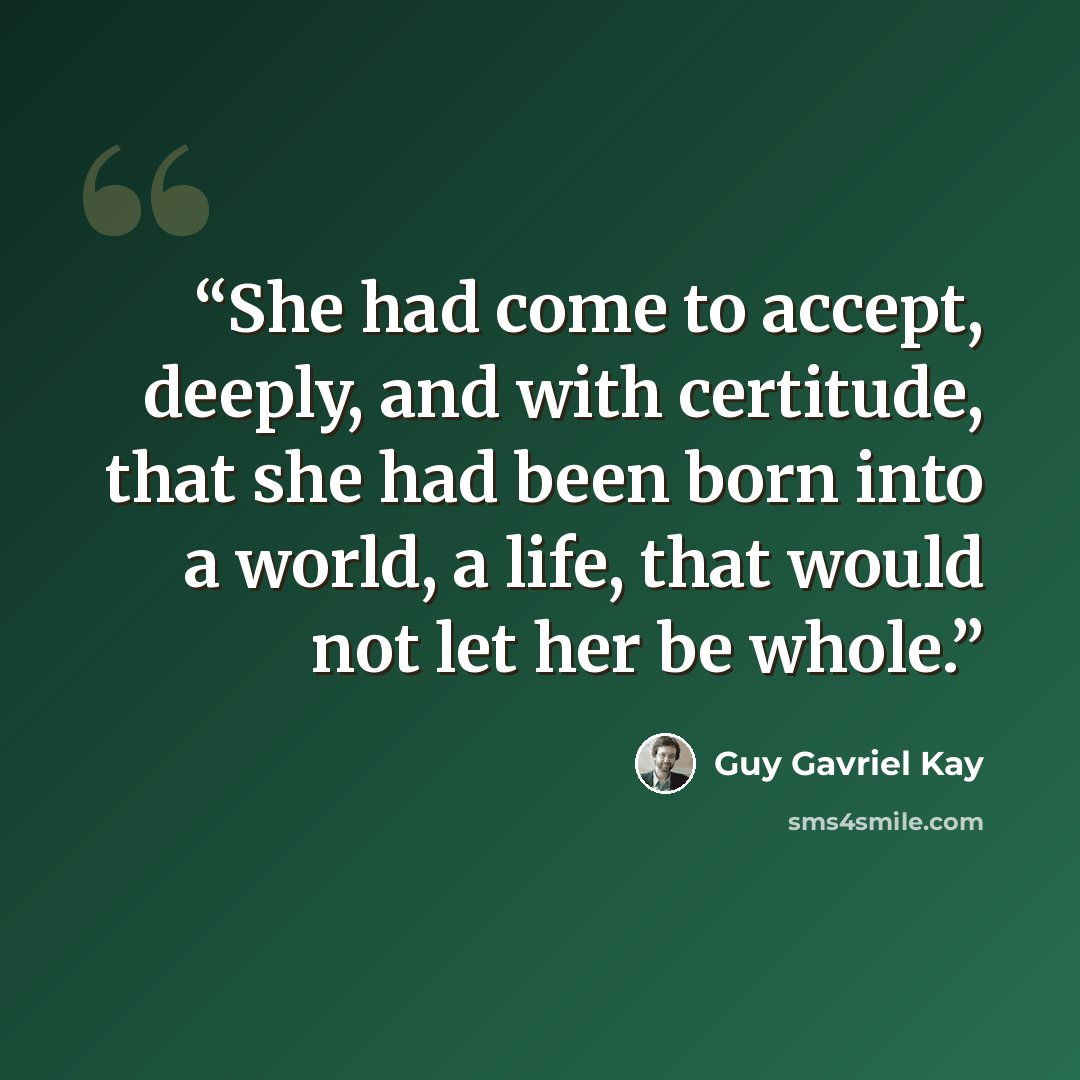 “She had come to accept, deeply, and with certitude, that she had been born into a world, a life, that would not let her be whole.” quote by Guy Gavriel Kay