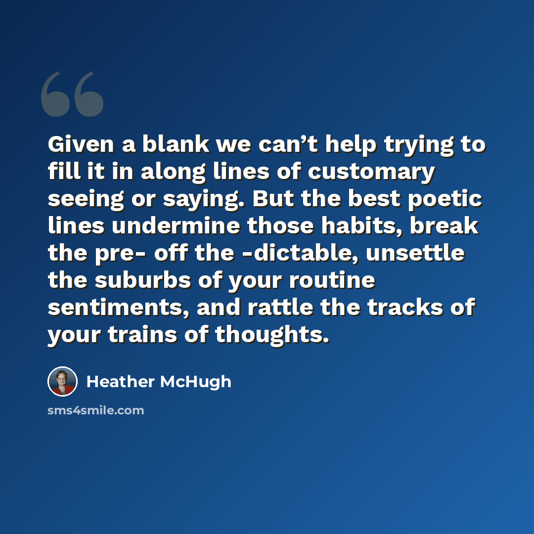 “Given a blank we can’t help trying to fill it in along lines of customary seeing or saying. But the best poetic lines undermine those habits, break the pre- off the -dictable, unsettle the suburbs of your routine sentiments, and rattle the tracks of your trains of thoughts.” quote by Heather McHugh