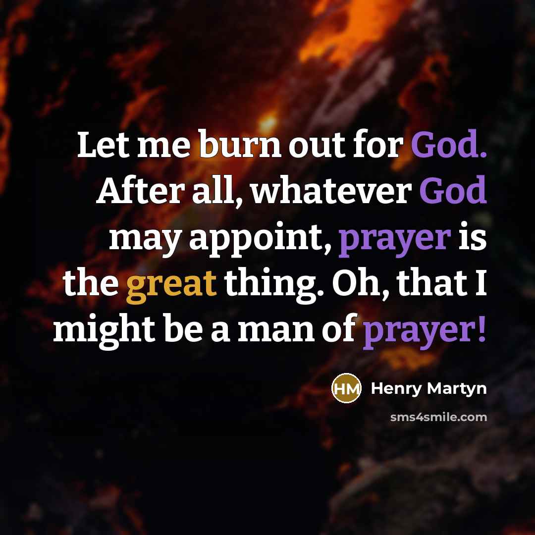 “Let me burn out for God. After all, whatever God may appoint, prayer is the great thing. Oh, that I might be a man of prayer!” quote by Henry Martyn