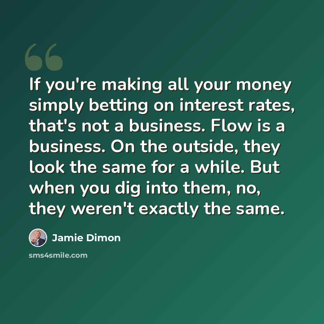 “If you're making all your money simply betting on interest rates, that's not a business. Flow is a business. On the outside, they look the same for a while. But when you dig into them, no, they weren't exactly the same.” quote by Jamie Dimon