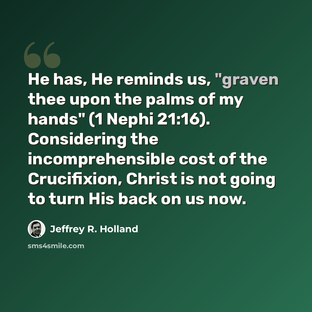 “He has, He reminds us, "graven thee upon the palms of my hands" (1 Nephi 21:16). Considering the incomprehensible cost of the Crucifixion, Christ is not going to turn His back on us now.” quote by Jeffrey R. Holland