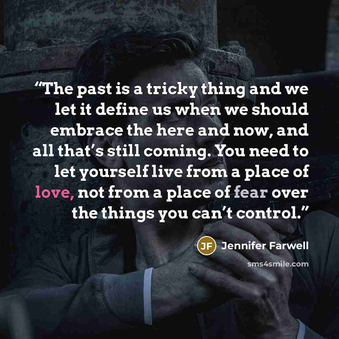 “The past is a tricky thing and we let it define us when we should embrace the here and now, and all that’s still coming. You need to let yourself live from a place of love, not from a place of fear over the things you can’t control.” quote by Jennifer Farwell