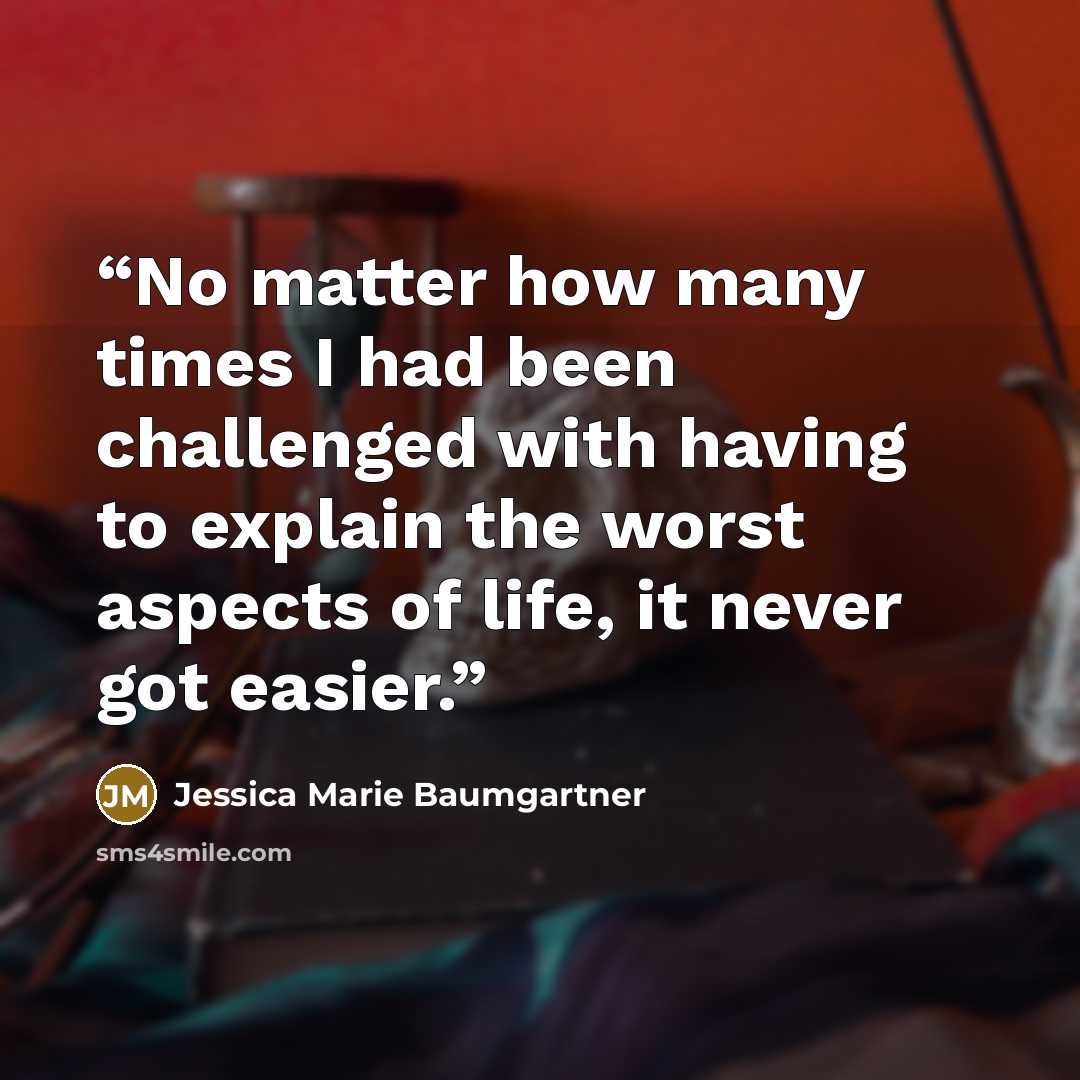 “No matter how many times I had been challenged with having to explain the worst aspects of life, it never got easier.” quote by Jessica Marie Baumgartner