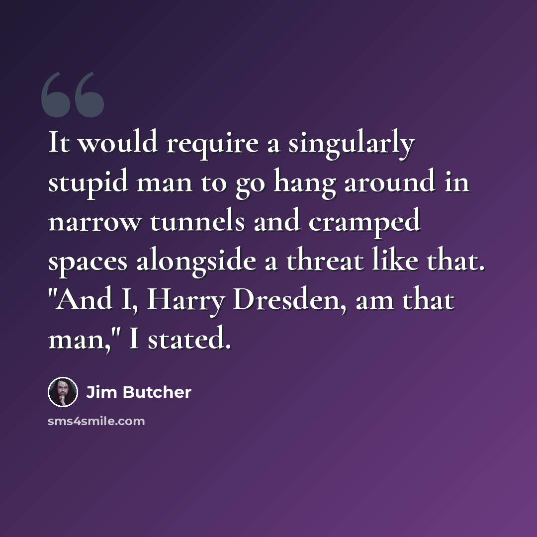 “It would require a singularly stupid man to go hang around in narrow tunnels and cramped spaces alongside a threat like that. "And I, Harry Dresden, am that man," I stated.” quote by Jim Butcher