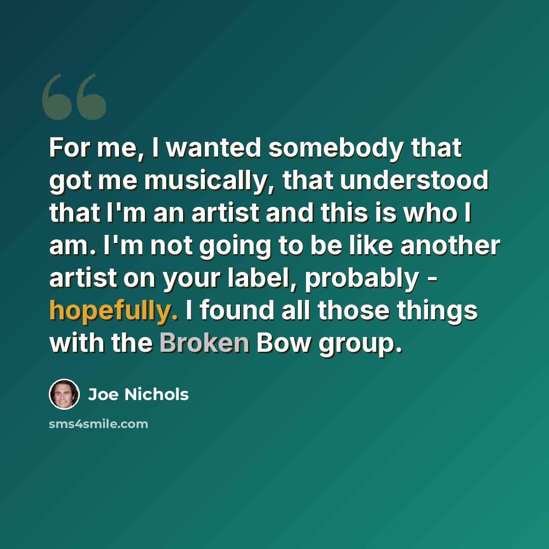 “For me, I wanted somebody that got me musically, that understood that I'm an artist and this is who I am. I'm not going to be like another artist on your label, probably - hopefully. I found all those things with the Broken Bow group.” quote by Joe Nichols