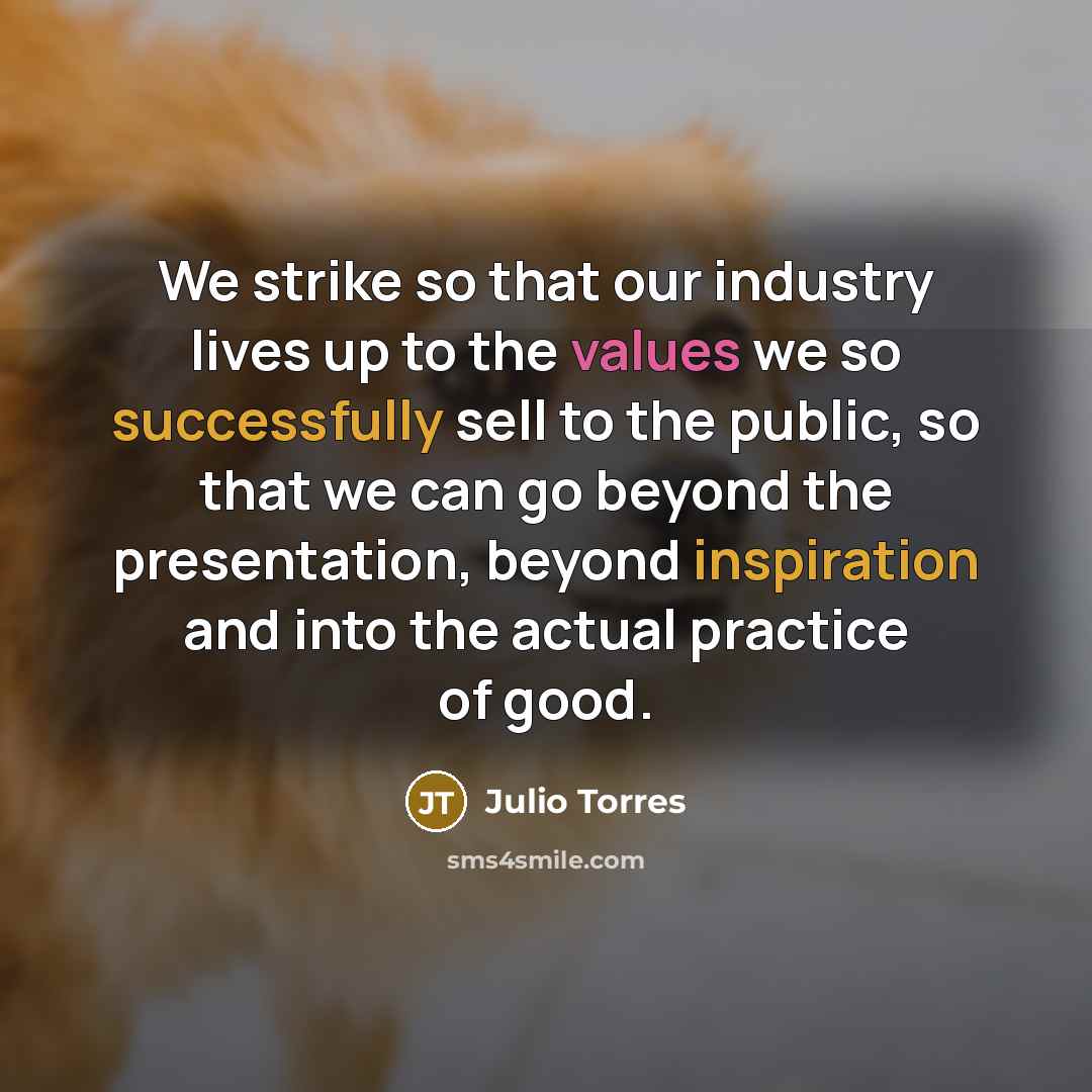 “We strike so that our industry lives up to the values we so successfully sell to the public, so that we can go beyond the presentation, beyond inspiration and into the actual practice of good.” quote by Julio Torres