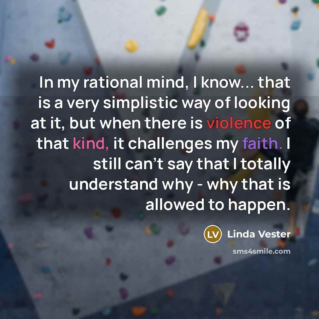 “In my rational mind, I know... that is a very simplistic way of looking at it, but when there is violence of that kind, it challenges my faith. I still can't say that I totally understand why - why that is allowed to happen.” quote by Linda Vester