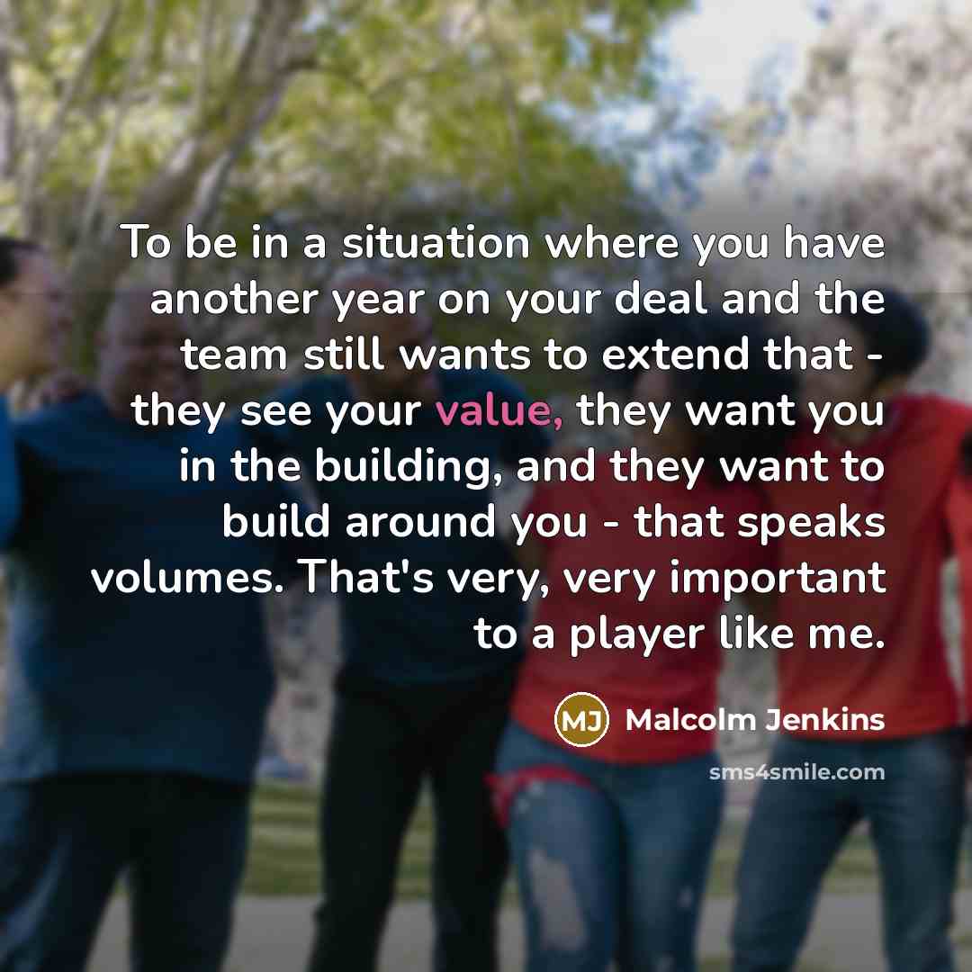 “To be in a situation where you have another year on your deal and the team still wants to extend that - they see your value, they want you in the building, and they want to build around you - that speaks volumes. That's very, very important to a player like me.” quote by Malcolm Jenkins