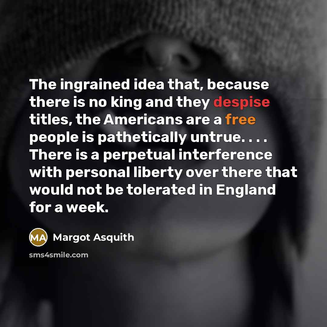 “The ingrained idea that, because there is no king and they despise titles, the Americans are a free people is pathetically untrue. . . . There is a perpetual interference with personal liberty over there that would not be tolerated in England for a week.” quote by Margot Asquith