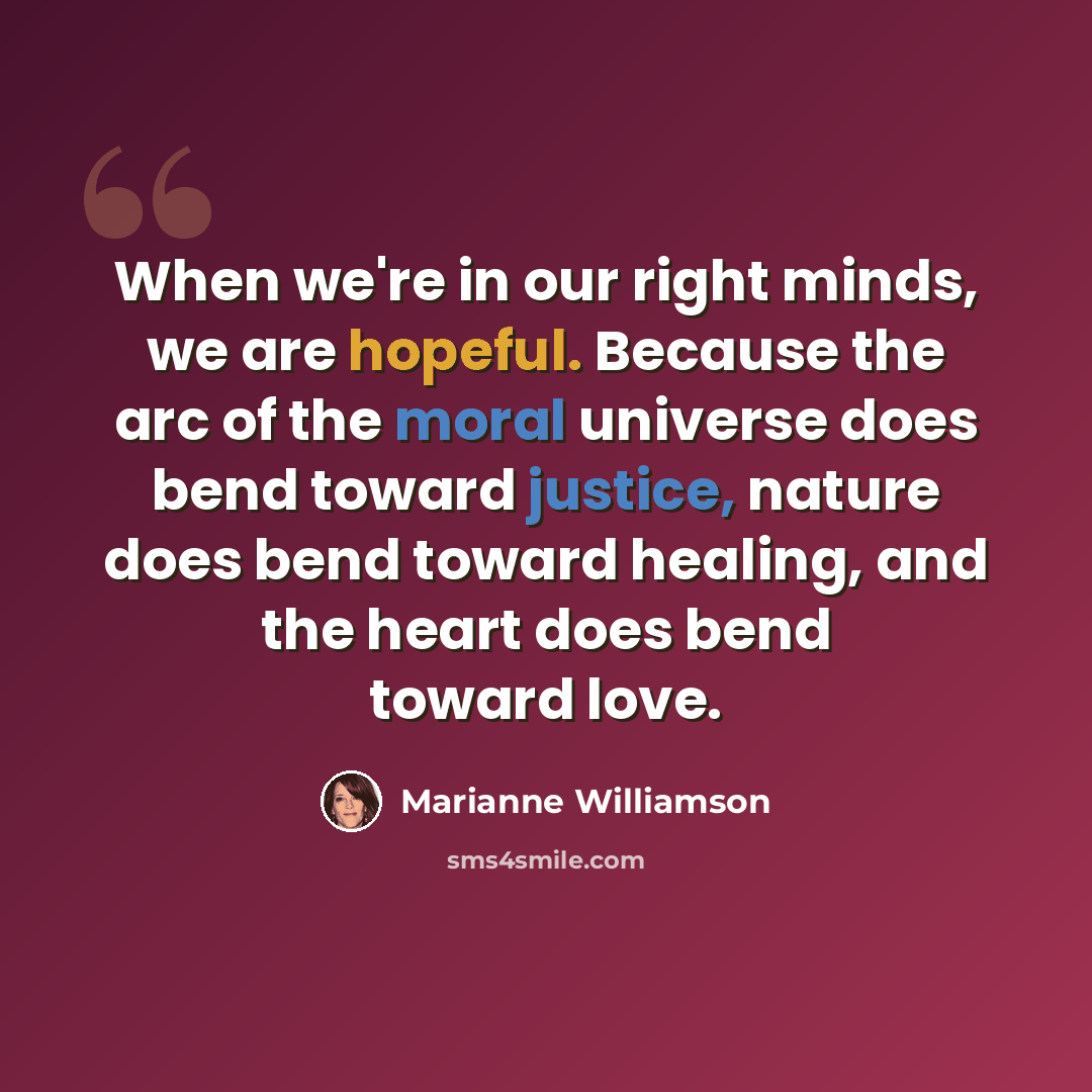 “When we're in our right minds, we are hopeful. Because the arc of the moral universe does bend toward justice, nature does bend toward healing, and the heart does bend toward love.” quote by Marianne Williamson
