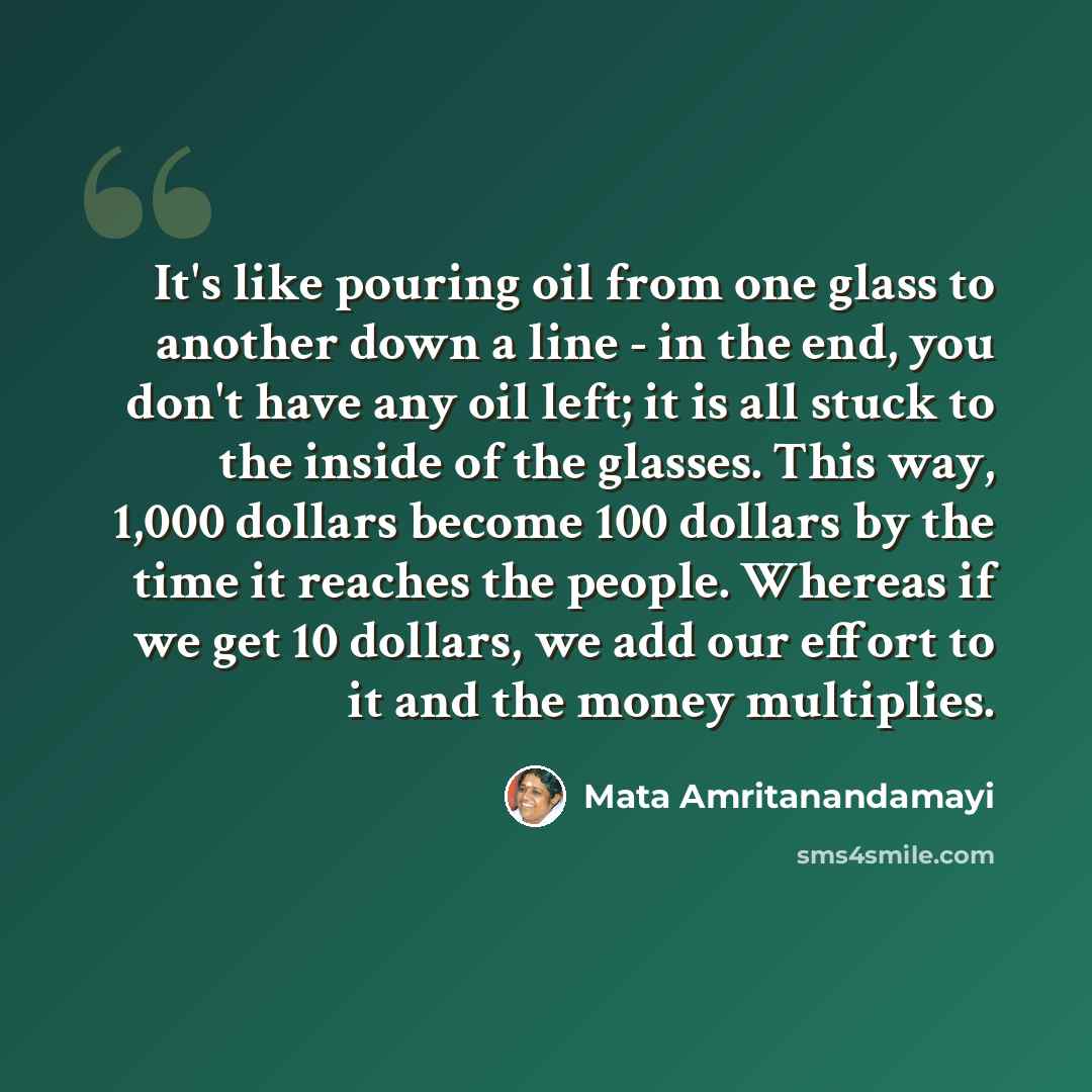 “It's like pouring oil from one glass to another down a line - in the end, you don't have any oil left; it is all stuck to the inside of the glasses. This way, 1,000 dollars become 100 dollars by the time it reaches the people. Whereas if we get 10 dollars, we add our effort to it and the money…” quote by Mata Amritanandamayi