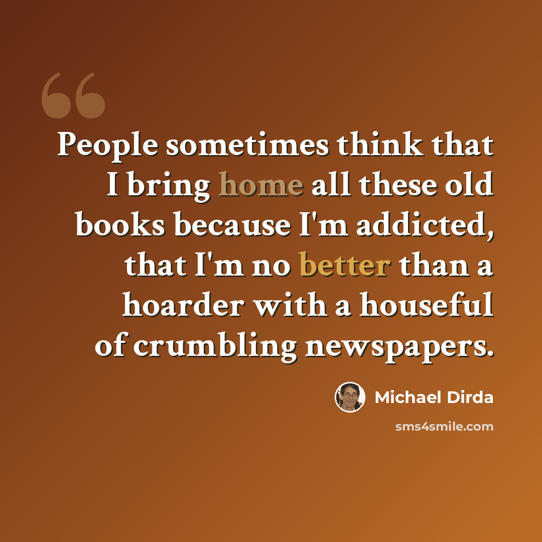 “People sometimes think that I bring home all these old books because I'm addicted, that I'm no better than a hoarder with a houseful of crumbling newspapers.” quote by Michael Dirda