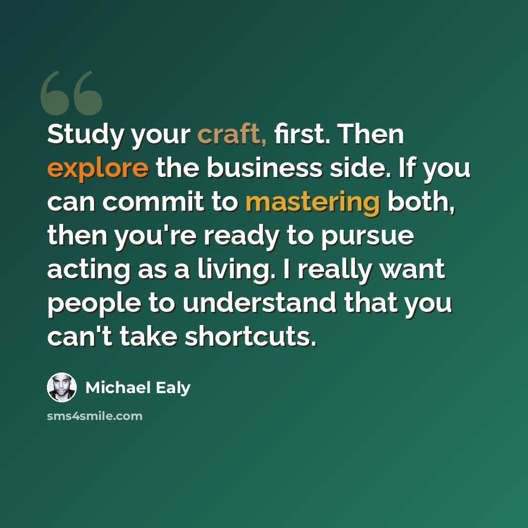 “Study your craft, first. Then explore the business side. If you can commit to mastering both, then you're ready to pursue acting as a living. I really want people to understand that you can't take shortcuts.” quote by Michael Ealy